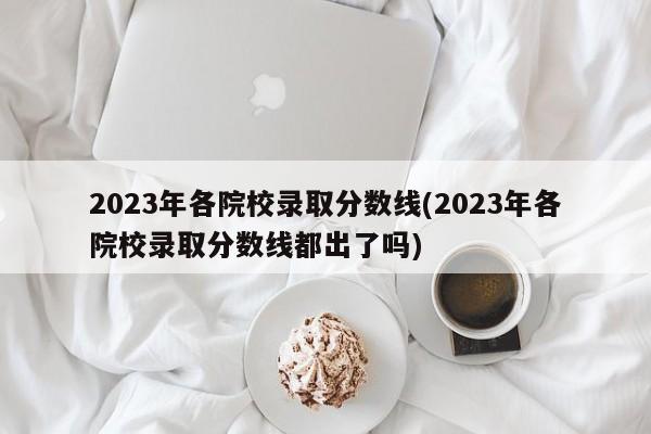 2023年各院校录取分数线(2023年各院校录取分数线都出了吗)
