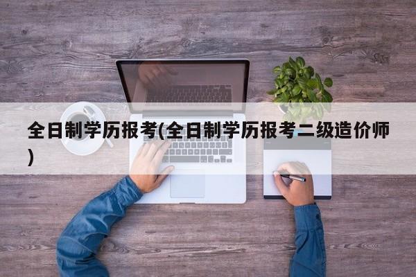全日制学历报考(全日制学历报考二级造价师)