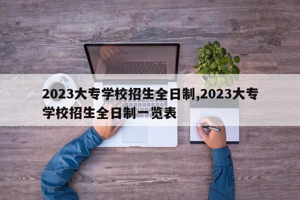 2023大专学校招生全日制,2023大专学校招生全日制一览表