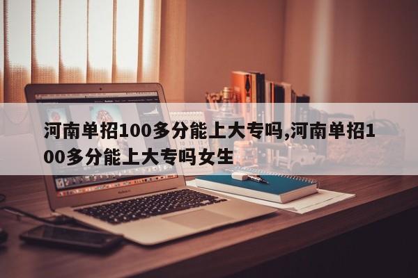 河南单招100多分能上大专吗,河南单招100多分能上大专吗女生