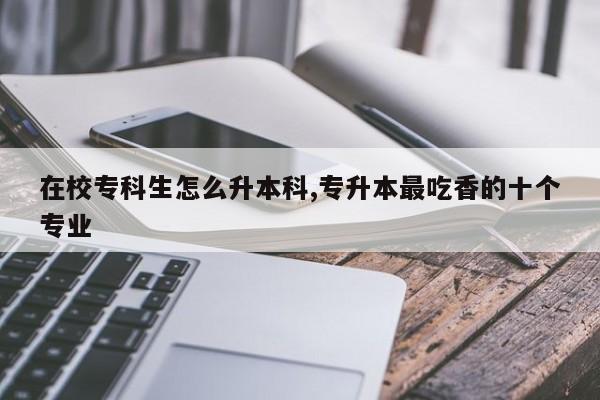 在校专科生怎么升本科,专升本最吃香的十个专业