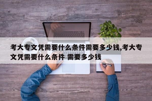 考大专文凭需要什么条件需要多少钱,考大专文凭需要什么条件 需要多少钱