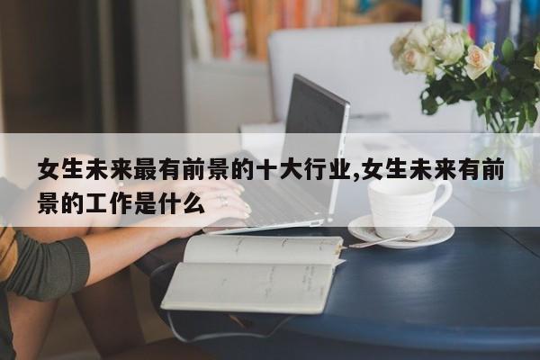 女生未来最有前景的十大行业,女生未来有前景的工作是什么