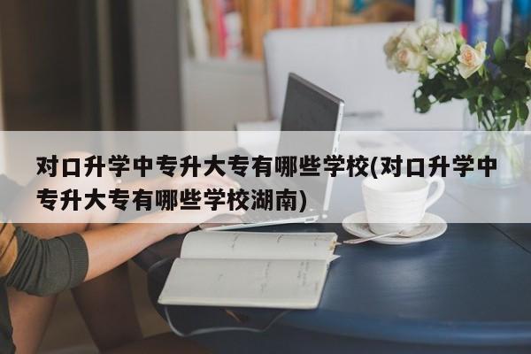 对口升学中专升大专有哪些学校(对口升学中专升大专有哪些学校湖南)