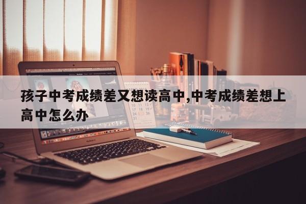 孩子中考成绩差又想读高中,中考成绩差想上高中怎么办