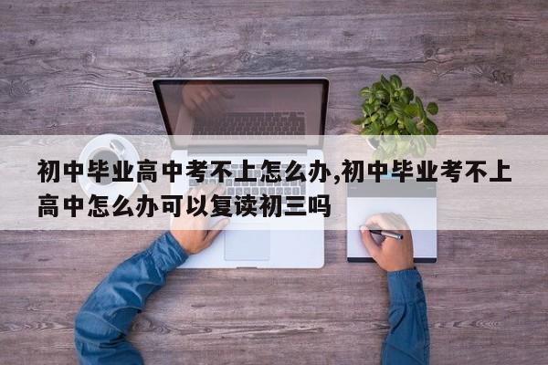 初中毕业高中考不上怎么办,初中毕业考不上高中怎么办可以复读初三吗
