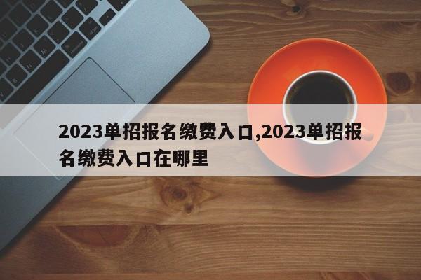 2023单招报名缴费入口,2023单招报名缴费入口在哪里