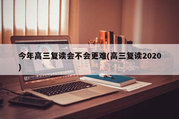 今年高三复读会不会更难(高三复读2020)