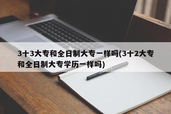 3十3大专和全日制大专一样吗(3十2大专和全日制大专学历一样吗)