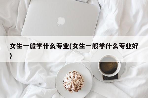 女生一般学什么专业(女生一般学什么专业好)