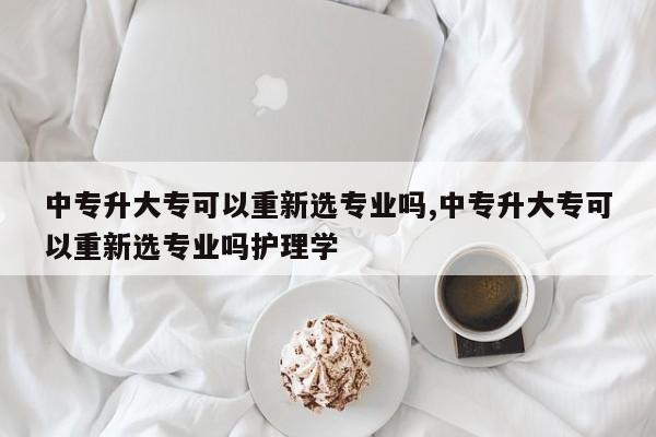 中专升大专可以重新选专业吗,中专升大专可以重新选专业吗护理学
