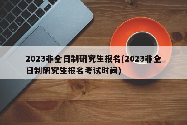 2023非全日制研究生报名(2023非全日制研究生报名考试时间) 第1张