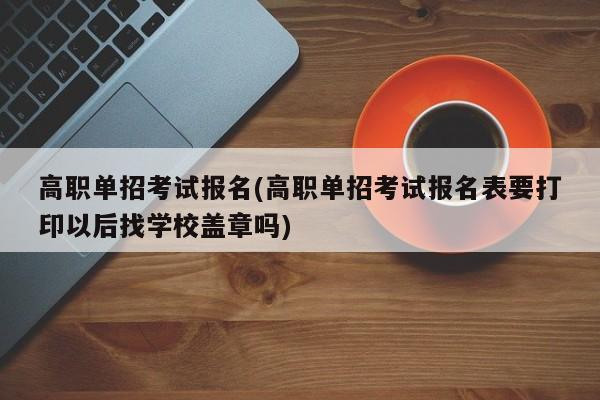 高职单招考试报名(高职单招考试报名表要打印以后找学校盖章吗)