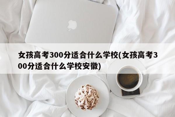 女孩高考300分适合什么学校(女孩高考300分适合什么学校安徽)