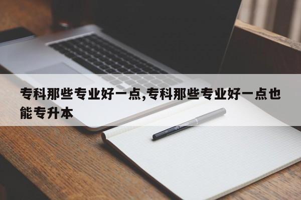 专科那些专业好一点,专科那些专业好一点也能专升本