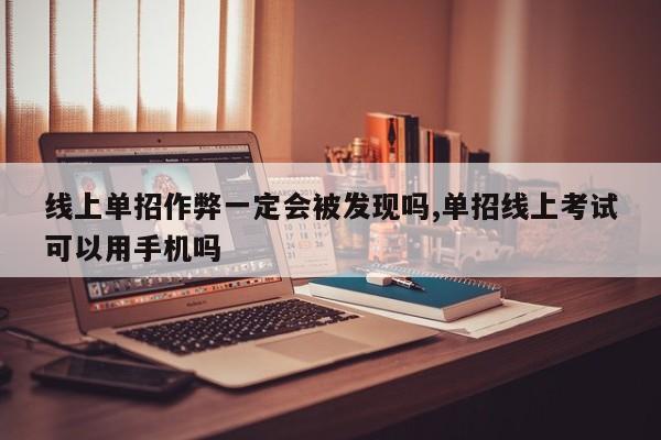 线上单招作弊一定会被发现吗,单招线上考试可以用手机吗