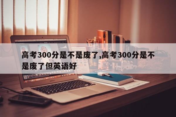 高考300分是不是废了,高考300分是不是废了但英语好