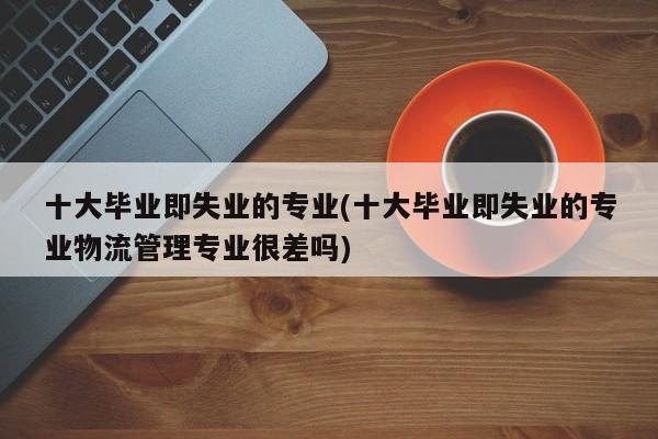 十大毕业即失业的专业(十大毕业即失业的专业物流管理专业很差吗)