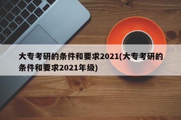 大专考研的条件和要求2021(大专考研的条件和要求2021年级)