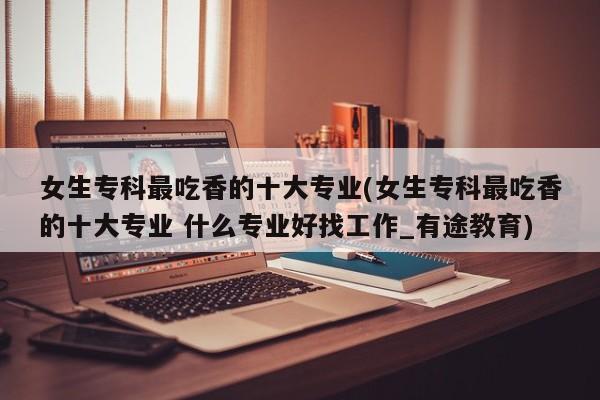女生专科最吃香的十大专业(女生专科最吃香的十大专业 什么专业好找工作_有途教育)
