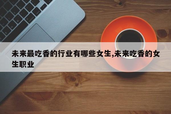 未来最吃香的行业有哪些女生,未来吃香的女生职业