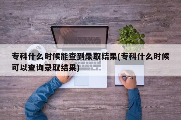专科什么时候能查到录取结果(专科什么时候可以查询录取结果)