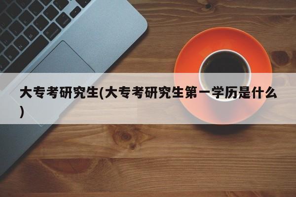大专考研究生(大专考研究生第一学历是什么)
