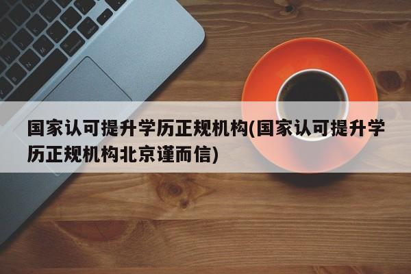 国家认可提升学历正规机构(国家认可提升学历正规机构北京谨而信)