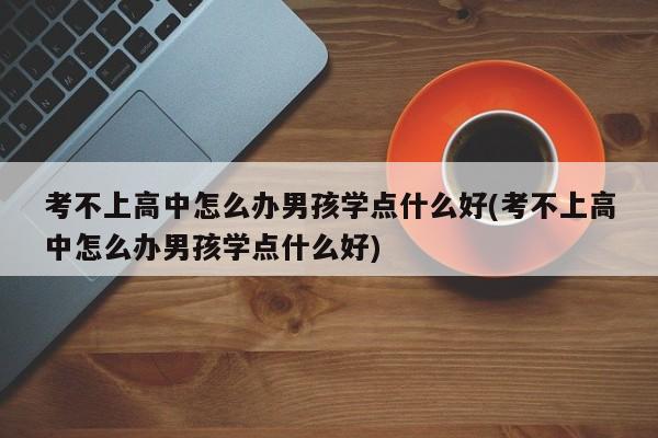 考不上高中怎么办男孩学点什么好(考不上高中怎么办男孩学点什么好)