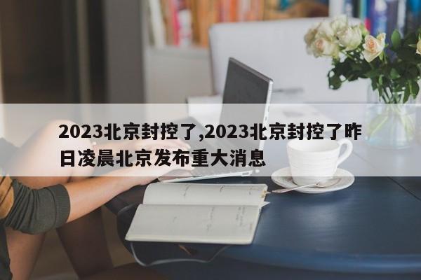 2023北京封控了,2023北京封控了昨日凌晨北京发布重大消息