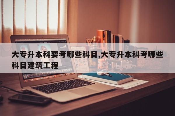 大专升本科要考哪些科目,大专升本科考哪些科目建筑工程 第1张