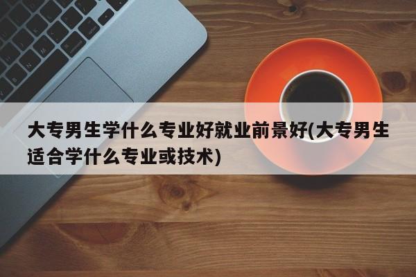大专男生学什么专业好就业前景好(大专男生适合学什么专业或技术)