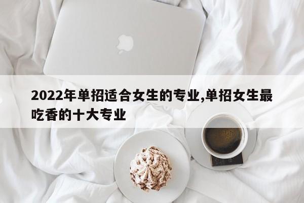 2022年单招适合女生的专业,单招女生最吃香的十大专业