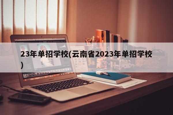 23年单招学校(云南省2023年单招学校)