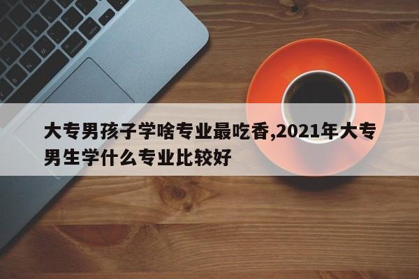 大专男孩子学啥专业最吃香,2021年大专男生学什么专业比较好