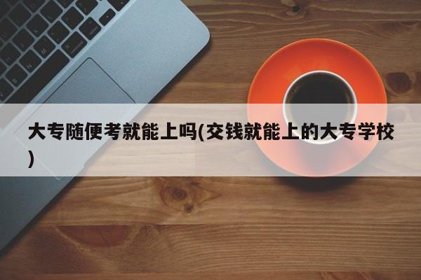 大专随便考就能上吗(交钱就能上的大专学校)