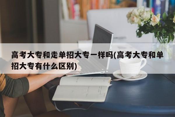 高考大专和走单招大专一样吗(高考大专和单招大专有什么区别)