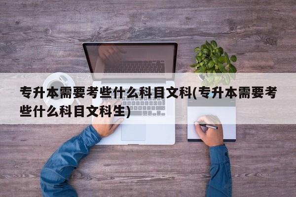 专升本需要考些什么科目文科(专升本需要考些什么科目文科生)