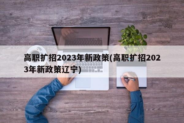 高职扩招2023年新政策(高职扩招2023年新政策辽宁)