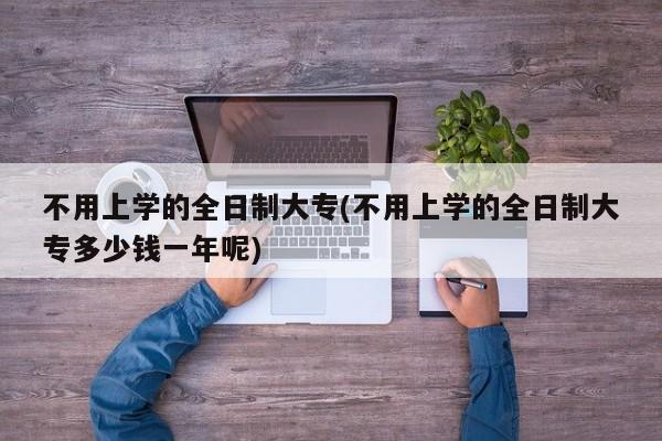 不用上学的全日制大专(不用上学的全日制大专多少钱一年呢)