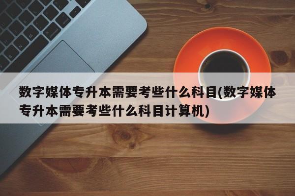 数字媒体专升本需要考些什么科目(数字媒体专升本需要考些什么科目计算机)