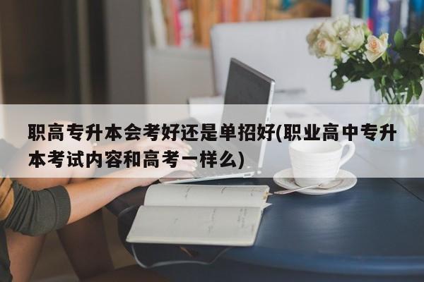 职高专升本会考好还是单招好(职业高中专升本考试内容和高考一样么)