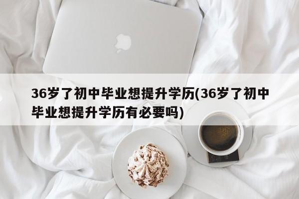 36岁了初中毕业想提升学历(36岁了初中毕业想提升学历有必要吗)