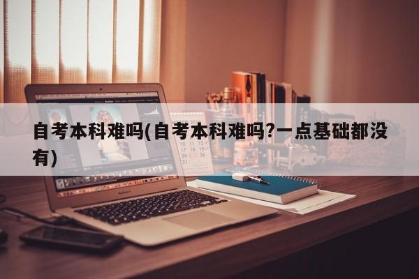自考本科难吗(自考本科难吗?一点基础都没有) 第1张