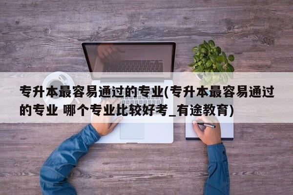 专升本最容易通过的专业(专升本最容易通过的专业 哪个专业比较好考_有途教育)