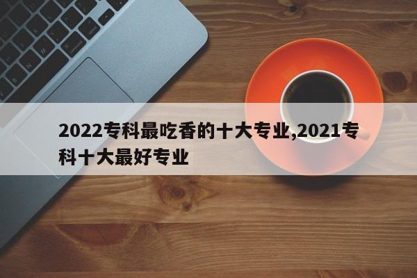 2022专科最吃香的十大专业,2021专科十大最好专业