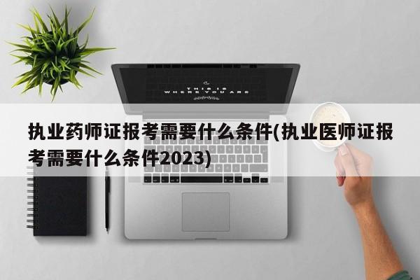 执业药师证报考需要什么条件(执业医师证报考需要什么条件2023)