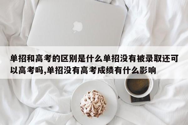 单招和高考的区别是什么单招没有被录取还可以高考吗,单招没有高考成绩有什么影响