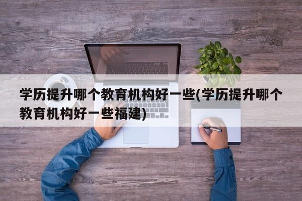 学历提升哪个教育机构好一些(学历提升哪个教育机构好一些福建)