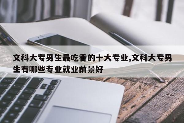 文科大专男生最吃香的十大专业,文科大专男生有哪些专业就业前景好